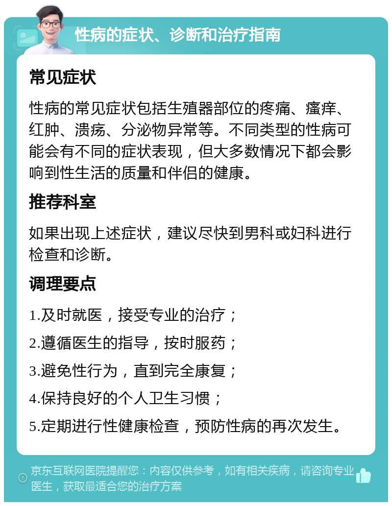 性病的症状、诊断和治疗指南 常见症状 性病的常见症状包括生殖器部位的疼痛、瘙痒、红肿、溃疡、分泌物异常等。不同类型的性病可能会有不同的症状表现，但大多数情况下都会影响到性生活的质量和伴侣的健康。 推荐科室 如果出现上述症状，建议尽快到男科或妇科进行检查和诊断。 调理要点 1.及时就医，接受专业的治疗； 2.遵循医生的指导，按时服药； 3.避免性行为，直到完全康复； 4.保持良好的个人卫生习惯； 5.定期进行性健康检查，预防性病的再次发生。