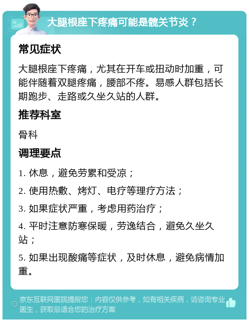 大腿根座下疼痛可能是髋关节炎？ 常见症状 大腿根座下疼痛，尤其在开车或扭动时加重，可能伴随着双腿疼痛，腰部不疼。易感人群包括长期跑步、走路或久坐久站的人群。 推荐科室 骨科 调理要点 1. 休息，避免劳累和受凉； 2. 使用热敷、烤灯、电疗等理疗方法； 3. 如果症状严重，考虑用药治疗； 4. 平时注意防寒保暖，劳逸结合，避免久坐久站； 5. 如果出现酸痛等症状，及时休息，避免病情加重。