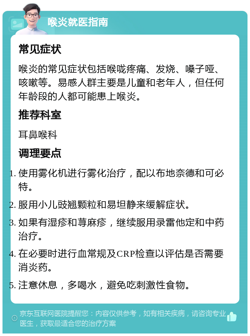 喉炎就医指南 常见症状 喉炎的常见症状包括喉咙疼痛、发烧、嗓子哑、咳嗽等。易感人群主要是儿童和老年人，但任何年龄段的人都可能患上喉炎。 推荐科室 耳鼻喉科 调理要点 使用雾化机进行雾化治疗，配以布地奈德和可必特。 服用小儿豉翘颗粒和易坦静来缓解症状。 如果有湿疹和荨麻疹，继续服用录雷他定和中药治疗。 在必要时进行血常规及CRP检查以评估是否需要消炎药。 注意休息，多喝水，避免吃刺激性食物。