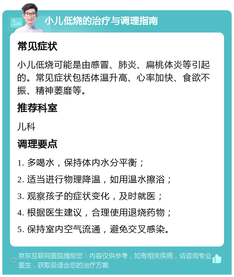 小儿低烧的治疗与调理指南 常见症状 小儿低烧可能是由感冒、肺炎、扁桃体炎等引起的。常见症状包括体温升高、心率加快、食欲不振、精神萎靡等。 推荐科室 儿科 调理要点 1. 多喝水，保持体内水分平衡； 2. 适当进行物理降温，如用温水擦浴； 3. 观察孩子的症状变化，及时就医； 4. 根据医生建议，合理使用退烧药物； 5. 保持室内空气流通，避免交叉感染。