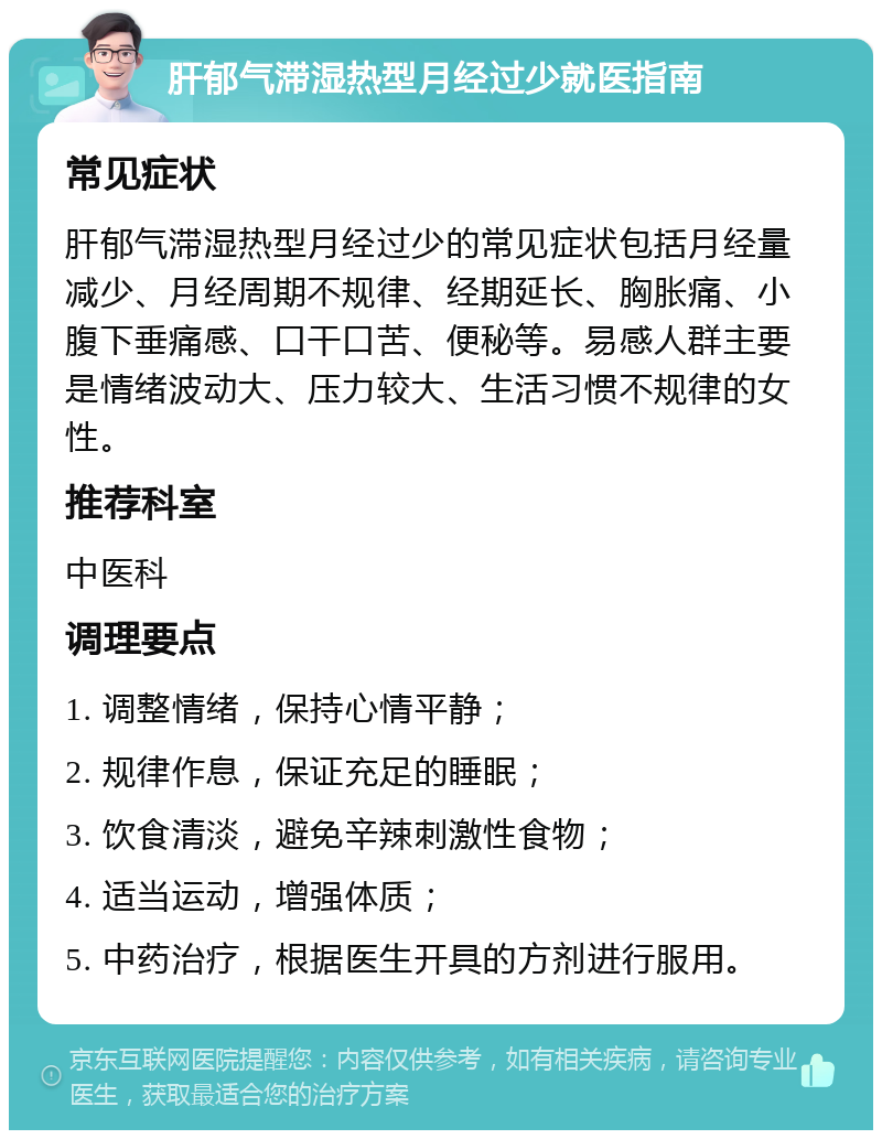 肝郁气滞湿热型月经过少就医指南 常见症状 肝郁气滞湿热型月经过少的常见症状包括月经量减少、月经周期不规律、经期延长、胸胀痛、小腹下垂痛感、口干口苦、便秘等。易感人群主要是情绪波动大、压力较大、生活习惯不规律的女性。 推荐科室 中医科 调理要点 1. 调整情绪，保持心情平静； 2. 规律作息，保证充足的睡眠； 3. 饮食清淡，避免辛辣刺激性食物； 4. 适当运动，增强体质； 5. 中药治疗，根据医生开具的方剂进行服用。