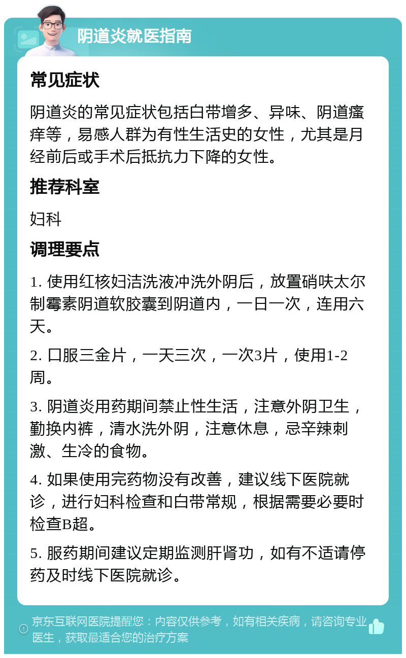 阴道炎就医指南 常见症状 阴道炎的常见症状包括白带增多、异味、阴道瘙痒等，易感人群为有性生活史的女性，尤其是月经前后或手术后抵抗力下降的女性。 推荐科室 妇科 调理要点 1. 使用红核妇洁洗液冲洗外阴后，放置硝呋太尔制霉素阴道软胶囊到阴道内，一日一次，连用六天。 2. 口服三金片，一天三次，一次3片，使用1-2周。 3. 阴道炎用药期间禁止性生活，注意外阴卫生，勤换内裤，清水洗外阴，注意休息，忌辛辣刺激、生冷的食物。 4. 如果使用完药物没有改善，建议线下医院就诊，进行妇科检查和白带常规，根据需要必要时检查B超。 5. 服药期间建议定期监测肝肾功，如有不适请停药及时线下医院就诊。