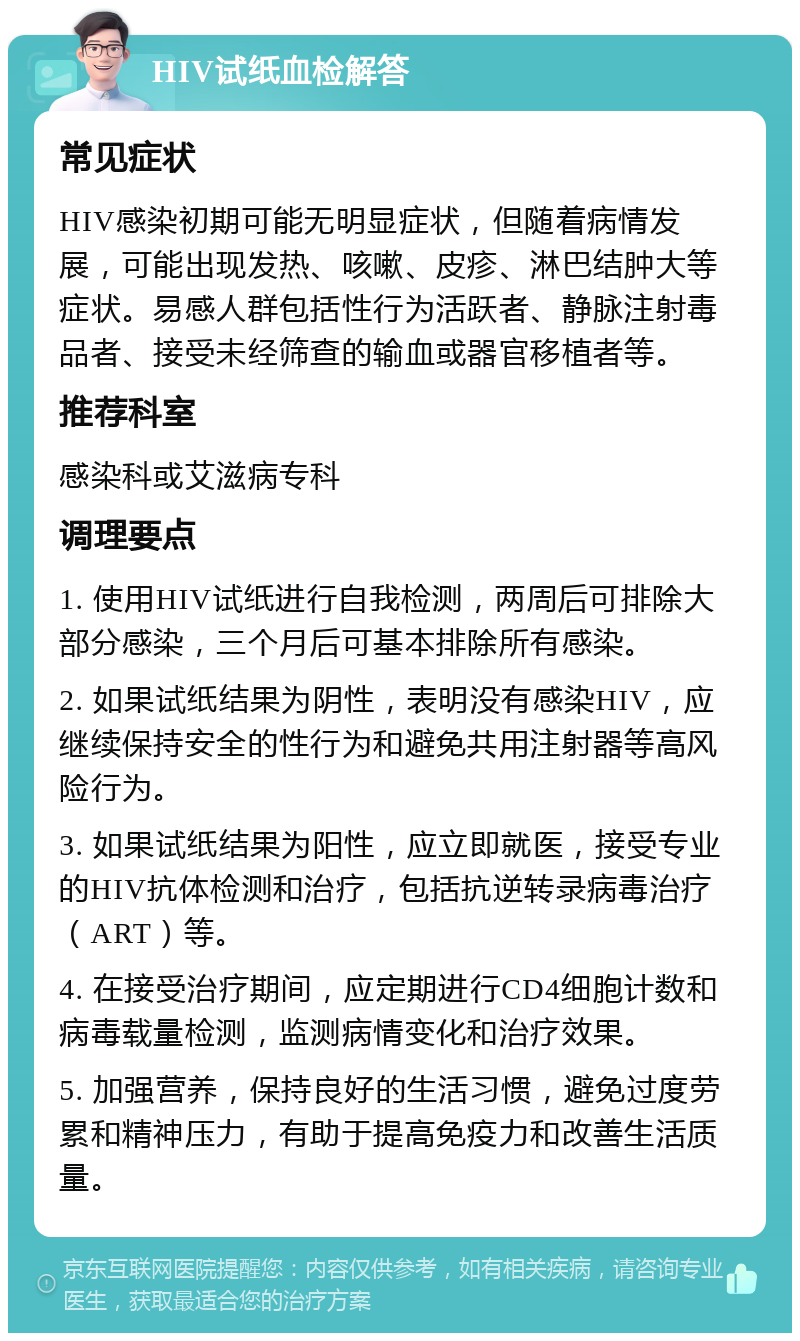 HIV试纸血检解答 常见症状 HIV感染初期可能无明显症状，但随着病情发展，可能出现发热、咳嗽、皮疹、淋巴结肿大等症状。易感人群包括性行为活跃者、静脉注射毒品者、接受未经筛查的输血或器官移植者等。 推荐科室 感染科或艾滋病专科 调理要点 1. 使用HIV试纸进行自我检测，两周后可排除大部分感染，三个月后可基本排除所有感染。 2. 如果试纸结果为阴性，表明没有感染HIV，应继续保持安全的性行为和避免共用注射器等高风险行为。 3. 如果试纸结果为阳性，应立即就医，接受专业的HIV抗体检测和治疗，包括抗逆转录病毒治疗（ART）等。 4. 在接受治疗期间，应定期进行CD4细胞计数和病毒载量检测，监测病情变化和治疗效果。 5. 加强营养，保持良好的生活习惯，避免过度劳累和精神压力，有助于提高免疫力和改善生活质量。