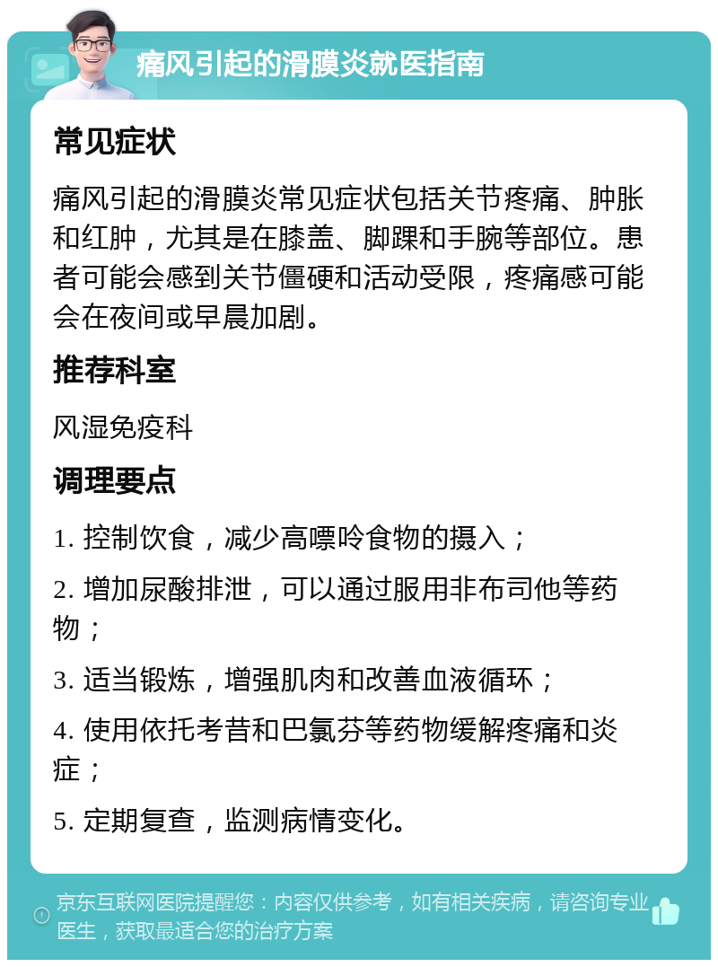 痛风引起的滑膜炎就医指南 常见症状 痛风引起的滑膜炎常见症状包括关节疼痛、肿胀和红肿，尤其是在膝盖、脚踝和手腕等部位。患者可能会感到关节僵硬和活动受限，疼痛感可能会在夜间或早晨加剧。 推荐科室 风湿免疫科 调理要点 1. 控制饮食，减少高嘌呤食物的摄入； 2. 增加尿酸排泄，可以通过服用非布司他等药物； 3. 适当锻炼，增强肌肉和改善血液循环； 4. 使用依托考昔和巴氯芬等药物缓解疼痛和炎症； 5. 定期复查，监测病情变化。