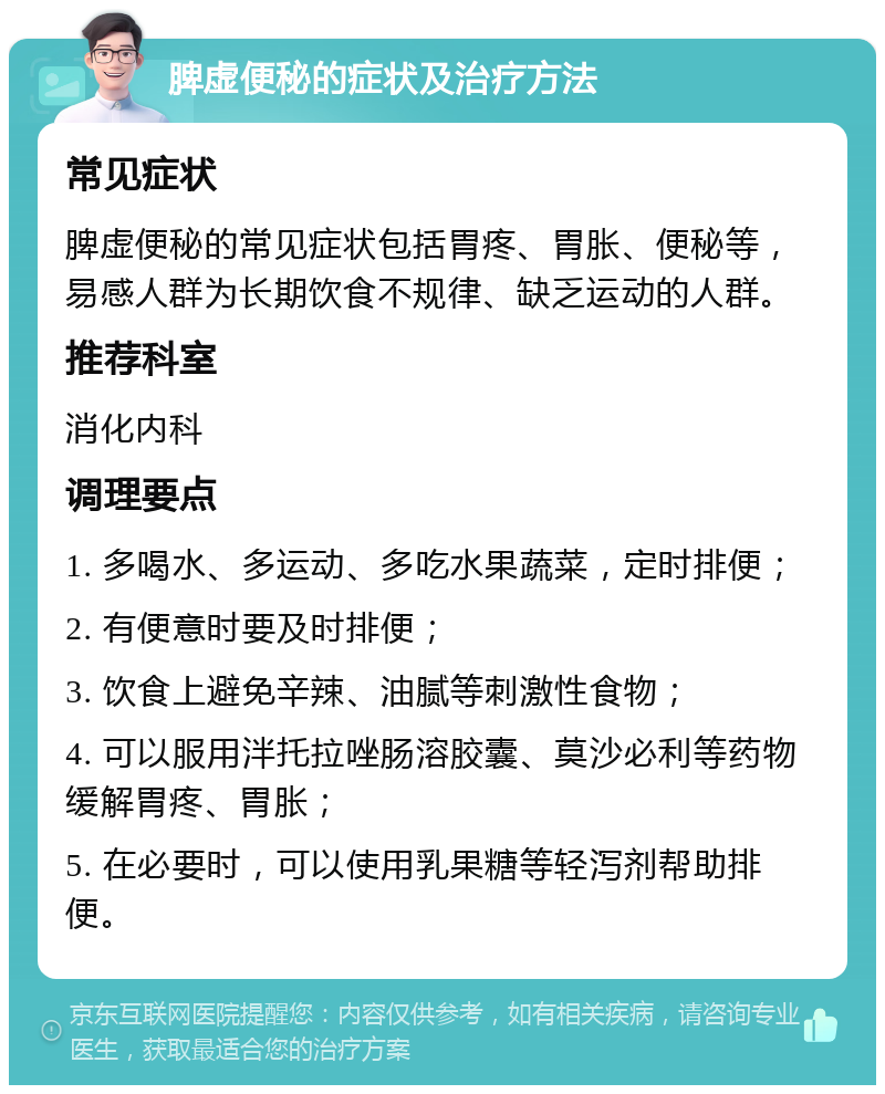 脾虚便秘的症状及治疗方法 常见症状 脾虚便秘的常见症状包括胃疼、胃胀、便秘等，易感人群为长期饮食不规律、缺乏运动的人群。 推荐科室 消化内科 调理要点 1. 多喝水、多运动、多吃水果蔬菜，定时排便； 2. 有便意时要及时排便； 3. 饮食上避免辛辣、油腻等刺激性食物； 4. 可以服用泮托拉唑肠溶胶囊、莫沙必利等药物缓解胃疼、胃胀； 5. 在必要时，可以使用乳果糖等轻泻剂帮助排便。