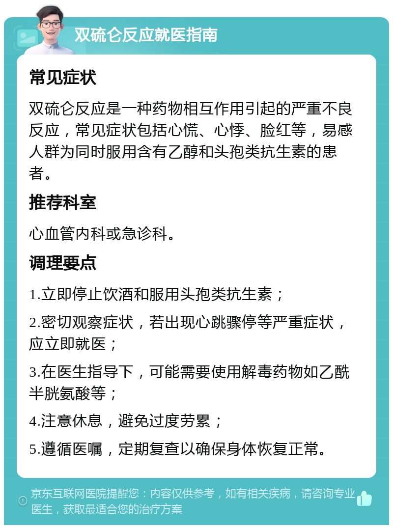 双硫仑反应就医指南 常见症状 双硫仑反应是一种药物相互作用引起的严重不良反应，常见症状包括心慌、心悸、脸红等，易感人群为同时服用含有乙醇和头孢类抗生素的患者。 推荐科室 心血管内科或急诊科。 调理要点 1.立即停止饮酒和服用头孢类抗生素； 2.密切观察症状，若出现心跳骤停等严重症状，应立即就医； 3.在医生指导下，可能需要使用解毒药物如乙酰半胱氨酸等； 4.注意休息，避免过度劳累； 5.遵循医嘱，定期复查以确保身体恢复正常。