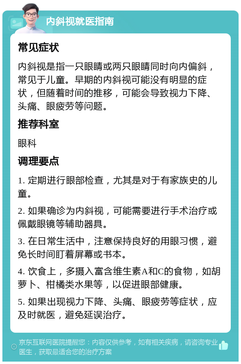 内斜视就医指南 常见症状 内斜视是指一只眼睛或两只眼睛同时向内偏斜，常见于儿童。早期的内斜视可能没有明显的症状，但随着时间的推移，可能会导致视力下降、头痛、眼疲劳等问题。 推荐科室 眼科 调理要点 1. 定期进行眼部检查，尤其是对于有家族史的儿童。 2. 如果确诊为内斜视，可能需要进行手术治疗或佩戴眼镜等辅助器具。 3. 在日常生活中，注意保持良好的用眼习惯，避免长时间盯着屏幕或书本。 4. 饮食上，多摄入富含维生素A和C的食物，如胡萝卜、柑橘类水果等，以促进眼部健康。 5. 如果出现视力下降、头痛、眼疲劳等症状，应及时就医，避免延误治疗。