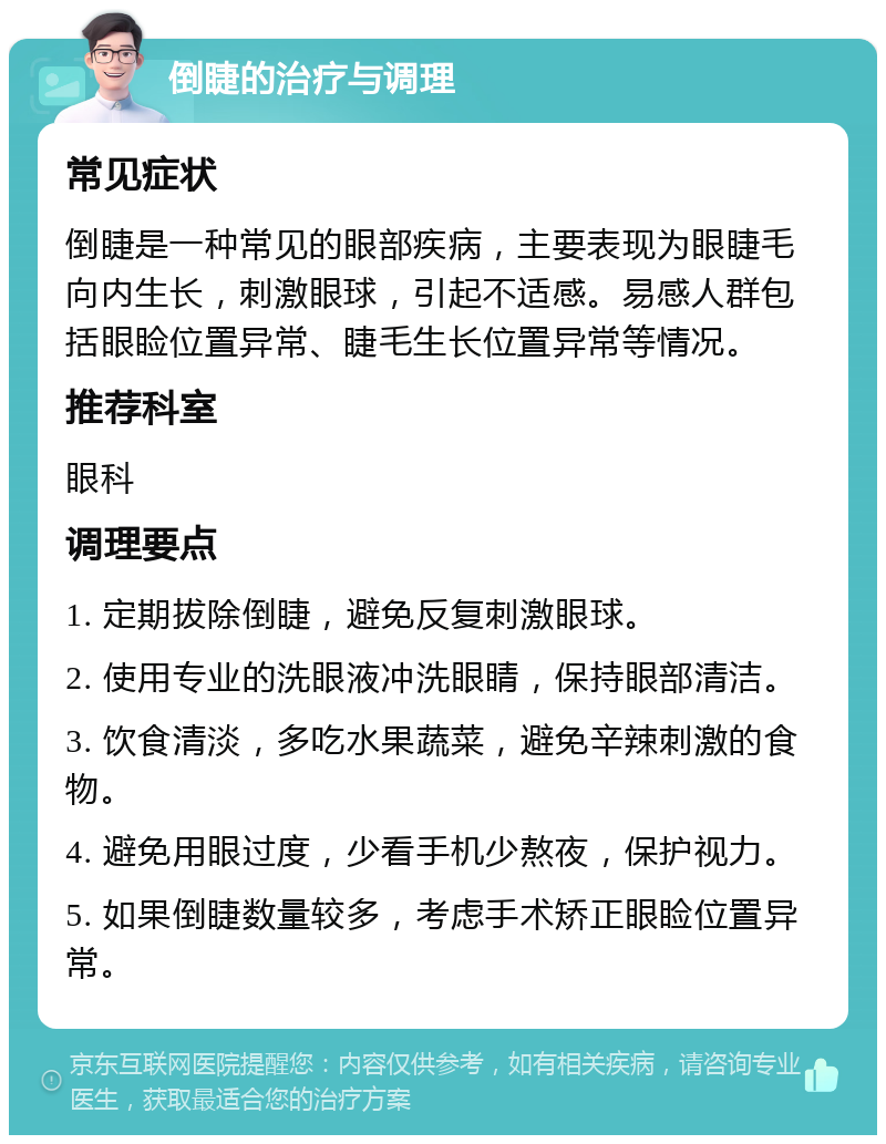 倒睫的治疗与调理 常见症状 倒睫是一种常见的眼部疾病，主要表现为眼睫毛向内生长，刺激眼球，引起不适感。易感人群包括眼睑位置异常、睫毛生长位置异常等情况。 推荐科室 眼科 调理要点 1. 定期拔除倒睫，避免反复刺激眼球。 2. 使用专业的洗眼液冲洗眼睛，保持眼部清洁。 3. 饮食清淡，多吃水果蔬菜，避免辛辣刺激的食物。 4. 避免用眼过度，少看手机少熬夜，保护视力。 5. 如果倒睫数量较多，考虑手术矫正眼睑位置异常。