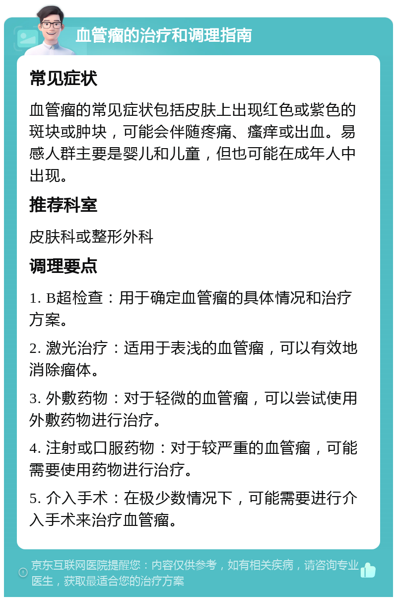 血管瘤的治疗和调理指南 常见症状 血管瘤的常见症状包括皮肤上出现红色或紫色的斑块或肿块，可能会伴随疼痛、瘙痒或出血。易感人群主要是婴儿和儿童，但也可能在成年人中出现。 推荐科室 皮肤科或整形外科 调理要点 1. B超检查：用于确定血管瘤的具体情况和治疗方案。 2. 激光治疗：适用于表浅的血管瘤，可以有效地消除瘤体。 3. 外敷药物：对于轻微的血管瘤，可以尝试使用外敷药物进行治疗。 4. 注射或口服药物：对于较严重的血管瘤，可能需要使用药物进行治疗。 5. 介入手术：在极少数情况下，可能需要进行介入手术来治疗血管瘤。