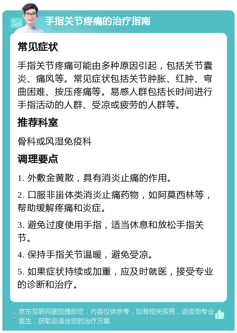 手指关节疼痛的治疗指南 常见症状 手指关节疼痛可能由多种原因引起，包括关节囊炎、痛风等。常见症状包括关节肿胀、红肿、弯曲困难、按压疼痛等。易感人群包括长时间进行手指活动的人群、受凉或疲劳的人群等。 推荐科室 骨科或风湿免疫科 调理要点 1. 外敷金黄散，具有消炎止痛的作用。 2. 口服非甾体类消炎止痛药物，如阿莫西林等，帮助缓解疼痛和炎症。 3. 避免过度使用手指，适当休息和放松手指关节。 4. 保持手指关节温暖，避免受凉。 5. 如果症状持续或加重，应及时就医，接受专业的诊断和治疗。