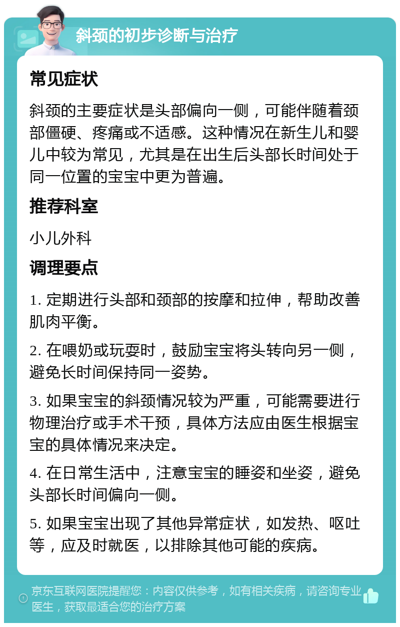 斜颈的初步诊断与治疗 常见症状 斜颈的主要症状是头部偏向一侧，可能伴随着颈部僵硬、疼痛或不适感。这种情况在新生儿和婴儿中较为常见，尤其是在出生后头部长时间处于同一位置的宝宝中更为普遍。 推荐科室 小儿外科 调理要点 1. 定期进行头部和颈部的按摩和拉伸，帮助改善肌肉平衡。 2. 在喂奶或玩耍时，鼓励宝宝将头转向另一侧，避免长时间保持同一姿势。 3. 如果宝宝的斜颈情况较为严重，可能需要进行物理治疗或手术干预，具体方法应由医生根据宝宝的具体情况来决定。 4. 在日常生活中，注意宝宝的睡姿和坐姿，避免头部长时间偏向一侧。 5. 如果宝宝出现了其他异常症状，如发热、呕吐等，应及时就医，以排除其他可能的疾病。