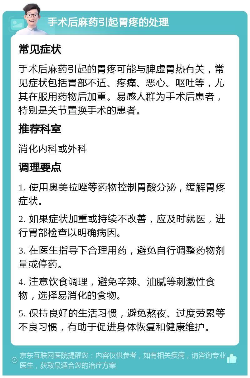 手术后麻药引起胃疼的处理 常见症状 手术后麻药引起的胃疼可能与脾虚胃热有关，常见症状包括胃部不适、疼痛、恶心、呕吐等，尤其在服用药物后加重。易感人群为手术后患者，特别是关节置换手术的患者。 推荐科室 消化内科或外科 调理要点 1. 使用奥美拉唑等药物控制胃酸分泌，缓解胃疼症状。 2. 如果症状加重或持续不改善，应及时就医，进行胃部检查以明确病因。 3. 在医生指导下合理用药，避免自行调整药物剂量或停药。 4. 注意饮食调理，避免辛辣、油腻等刺激性食物，选择易消化的食物。 5. 保持良好的生活习惯，避免熬夜、过度劳累等不良习惯，有助于促进身体恢复和健康维护。