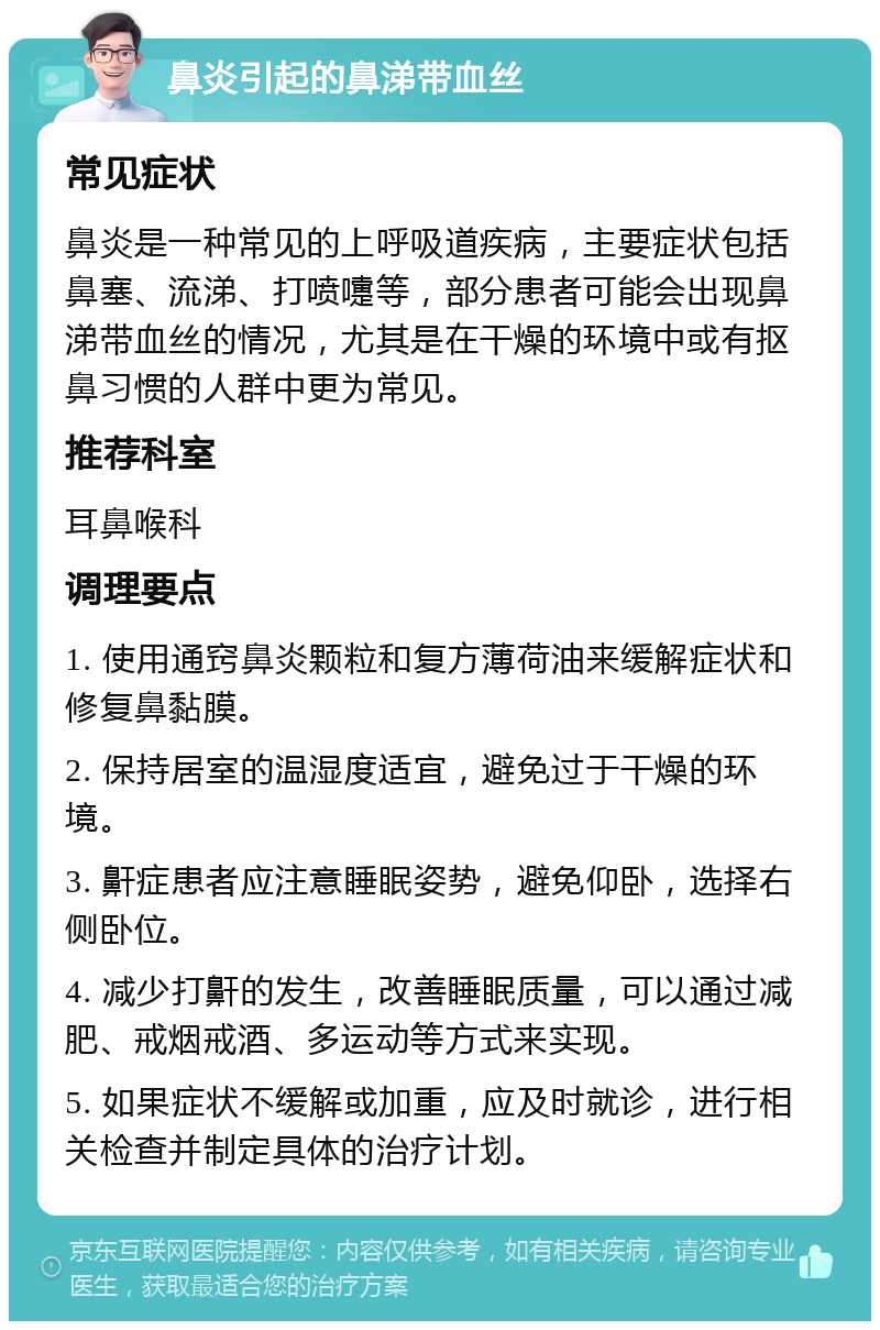 鼻炎引起的鼻涕带血丝 常见症状 鼻炎是一种常见的上呼吸道疾病，主要症状包括鼻塞、流涕、打喷嚏等，部分患者可能会出现鼻涕带血丝的情况，尤其是在干燥的环境中或有抠鼻习惯的人群中更为常见。 推荐科室 耳鼻喉科 调理要点 1. 使用通窍鼻炎颗粒和复方薄荷油来缓解症状和修复鼻黏膜。 2. 保持居室的温湿度适宜，避免过于干燥的环境。 3. 鼾症患者应注意睡眠姿势，避免仰卧，选择右侧卧位。 4. 减少打鼾的发生，改善睡眠质量，可以通过减肥、戒烟戒酒、多运动等方式来实现。 5. 如果症状不缓解或加重，应及时就诊，进行相关检查并制定具体的治疗计划。