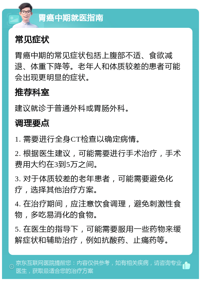 胃癌中期就医指南 常见症状 胃癌中期的常见症状包括上腹部不适、食欲减退、体重下降等。老年人和体质较差的患者可能会出现更明显的症状。 推荐科室 建议就诊于普通外科或胃肠外科。 调理要点 1. 需要进行全身CT检查以确定病情。 2. 根据医生建议，可能需要进行手术治疗，手术费用大约在3到5万之间。 3. 对于体质较差的老年患者，可能需要避免化疗，选择其他治疗方案。 4. 在治疗期间，应注意饮食调理，避免刺激性食物，多吃易消化的食物。 5. 在医生的指导下，可能需要服用一些药物来缓解症状和辅助治疗，例如抗酸药、止痛药等。