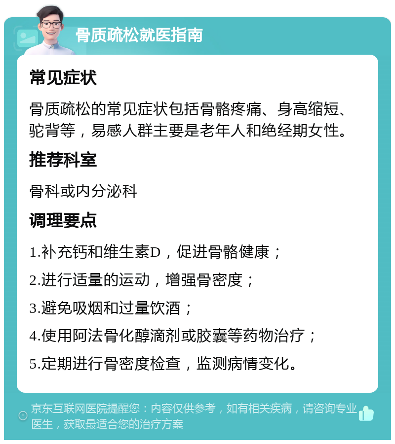 骨质疏松就医指南 常见症状 骨质疏松的常见症状包括骨骼疼痛、身高缩短、驼背等，易感人群主要是老年人和绝经期女性。 推荐科室 骨科或内分泌科 调理要点 1.补充钙和维生素D，促进骨骼健康； 2.进行适量的运动，增强骨密度； 3.避免吸烟和过量饮酒； 4.使用阿法骨化醇滴剂或胶囊等药物治疗； 5.定期进行骨密度检查，监测病情变化。