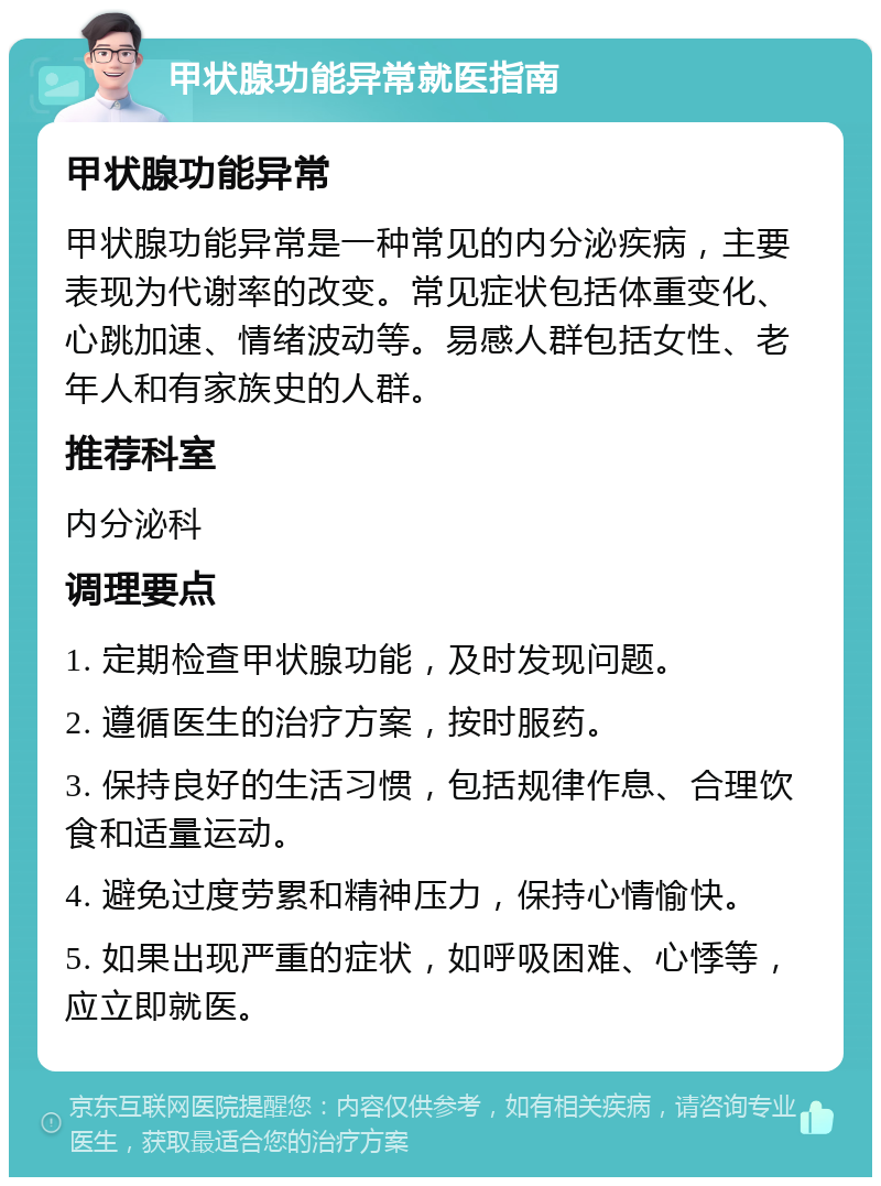 甲状腺功能异常就医指南 甲状腺功能异常 甲状腺功能异常是一种常见的内分泌疾病，主要表现为代谢率的改变。常见症状包括体重变化、心跳加速、情绪波动等。易感人群包括女性、老年人和有家族史的人群。 推荐科室 内分泌科 调理要点 1. 定期检查甲状腺功能，及时发现问题。 2. 遵循医生的治疗方案，按时服药。 3. 保持良好的生活习惯，包括规律作息、合理饮食和适量运动。 4. 避免过度劳累和精神压力，保持心情愉快。 5. 如果出现严重的症状，如呼吸困难、心悸等，应立即就医。