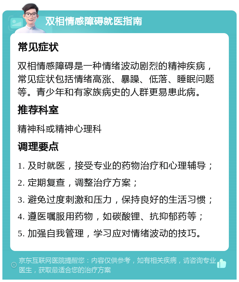 双相情感障碍就医指南 常见症状 双相情感障碍是一种情绪波动剧烈的精神疾病，常见症状包括情绪高涨、暴躁、低落、睡眠问题等。青少年和有家族病史的人群更易患此病。 推荐科室 精神科或精神心理科 调理要点 1. 及时就医，接受专业的药物治疗和心理辅导； 2. 定期复查，调整治疗方案； 3. 避免过度刺激和压力，保持良好的生活习惯； 4. 遵医嘱服用药物，如碳酸锂、抗抑郁药等； 5. 加强自我管理，学习应对情绪波动的技巧。