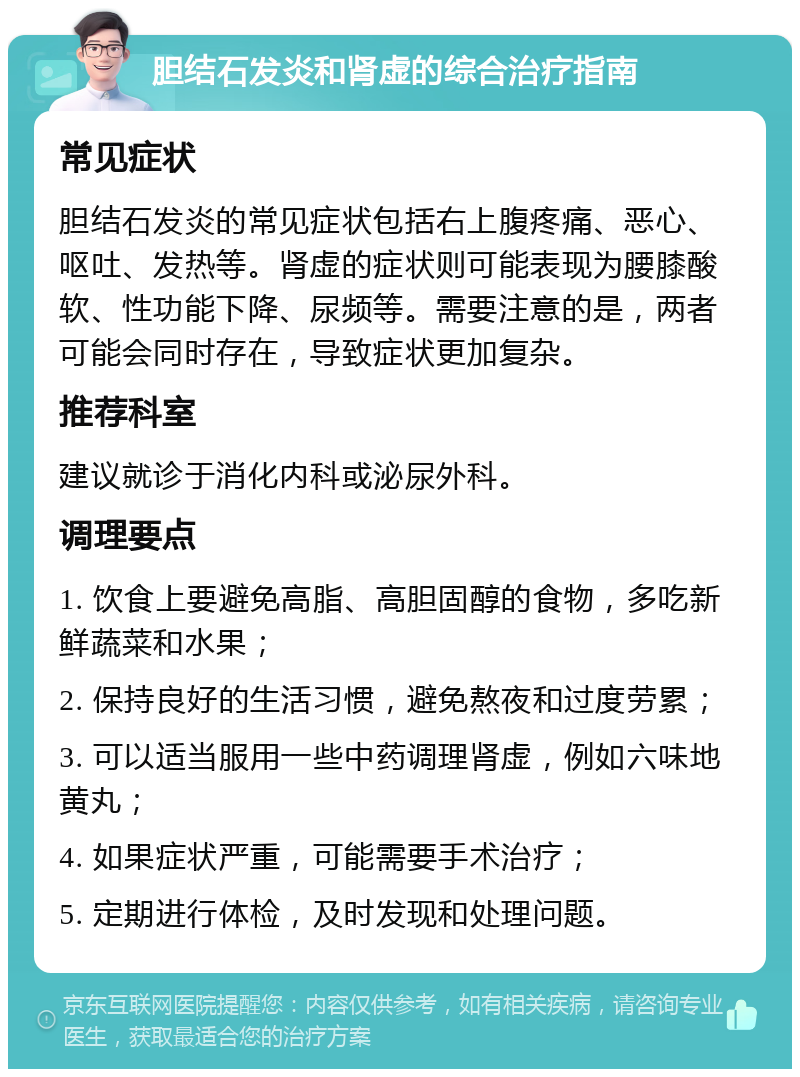 胆结石发炎和肾虚的综合治疗指南 常见症状 胆结石发炎的常见症状包括右上腹疼痛、恶心、呕吐、发热等。肾虚的症状则可能表现为腰膝酸软、性功能下降、尿频等。需要注意的是，两者可能会同时存在，导致症状更加复杂。 推荐科室 建议就诊于消化内科或泌尿外科。 调理要点 1. 饮食上要避免高脂、高胆固醇的食物，多吃新鲜蔬菜和水果； 2. 保持良好的生活习惯，避免熬夜和过度劳累； 3. 可以适当服用一些中药调理肾虚，例如六味地黄丸； 4. 如果症状严重，可能需要手术治疗； 5. 定期进行体检，及时发现和处理问题。