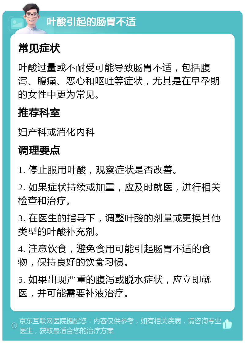 叶酸引起的肠胃不适 常见症状 叶酸过量或不耐受可能导致肠胃不适，包括腹泻、腹痛、恶心和呕吐等症状，尤其是在早孕期的女性中更为常见。 推荐科室 妇产科或消化内科 调理要点 1. 停止服用叶酸，观察症状是否改善。 2. 如果症状持续或加重，应及时就医，进行相关检查和治疗。 3. 在医生的指导下，调整叶酸的剂量或更换其他类型的叶酸补充剂。 4. 注意饮食，避免食用可能引起肠胃不适的食物，保持良好的饮食习惯。 5. 如果出现严重的腹泻或脱水症状，应立即就医，并可能需要补液治疗。