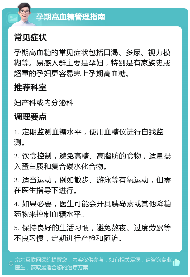 孕期高血糖管理指南 常见症状 孕期高血糖的常见症状包括口渴、多尿、视力模糊等。易感人群主要是孕妇，特别是有家族史或超重的孕妇更容易患上孕期高血糖。 推荐科室 妇产科或内分泌科 调理要点 1. 定期监测血糖水平，使用血糖仪进行自我监测。 2. 饮食控制，避免高糖、高脂肪的食物，适量摄入蛋白质和复合碳水化合物。 3. 适当运动，例如散步、游泳等有氧运动，但需在医生指导下进行。 4. 如果必要，医生可能会开具胰岛素或其他降糖药物来控制血糖水平。 5. 保持良好的生活习惯，避免熬夜、过度劳累等不良习惯，定期进行产检和随访。