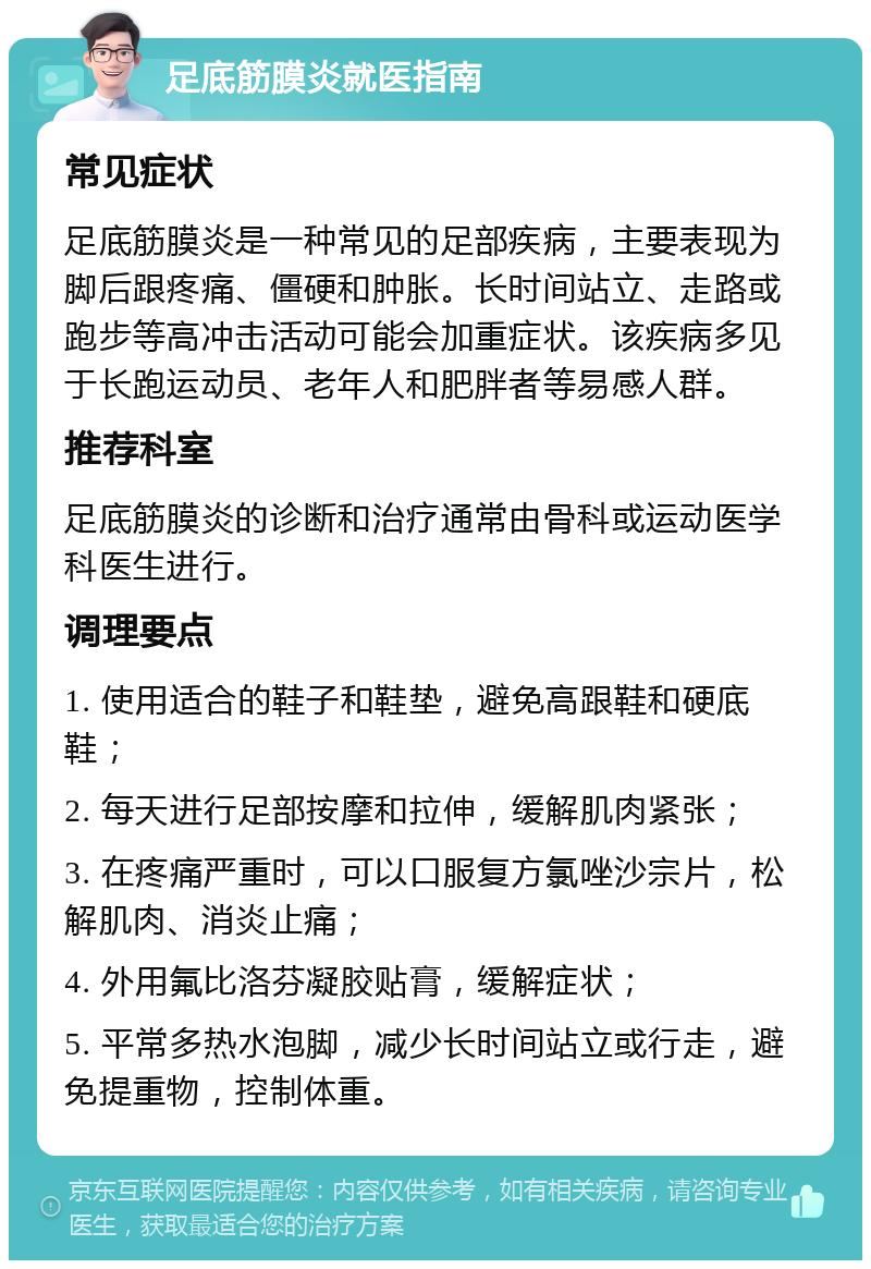 足底筋膜炎就医指南 常见症状 足底筋膜炎是一种常见的足部疾病，主要表现为脚后跟疼痛、僵硬和肿胀。长时间站立、走路或跑步等高冲击活动可能会加重症状。该疾病多见于长跑运动员、老年人和肥胖者等易感人群。 推荐科室 足底筋膜炎的诊断和治疗通常由骨科或运动医学科医生进行。 调理要点 1. 使用适合的鞋子和鞋垫，避免高跟鞋和硬底鞋； 2. 每天进行足部按摩和拉伸，缓解肌肉紧张； 3. 在疼痛严重时，可以口服复方氯唑沙宗片，松解肌肉、消炎止痛； 4. 外用氟比洛芬凝胶贴膏，缓解症状； 5. 平常多热水泡脚，减少长时间站立或行走，避免提重物，控制体重。