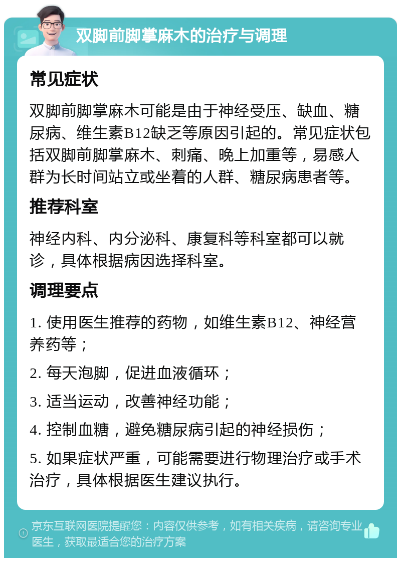 双脚前脚掌麻木的治疗与调理 常见症状 双脚前脚掌麻木可能是由于神经受压、缺血、糖尿病、维生素B12缺乏等原因引起的。常见症状包括双脚前脚掌麻木、刺痛、晚上加重等，易感人群为长时间站立或坐着的人群、糖尿病患者等。 推荐科室 神经内科、内分泌科、康复科等科室都可以就诊，具体根据病因选择科室。 调理要点 1. 使用医生推荐的药物，如维生素B12、神经营养药等； 2. 每天泡脚，促进血液循环； 3. 适当运动，改善神经功能； 4. 控制血糖，避免糖尿病引起的神经损伤； 5. 如果症状严重，可能需要进行物理治疗或手术治疗，具体根据医生建议执行。