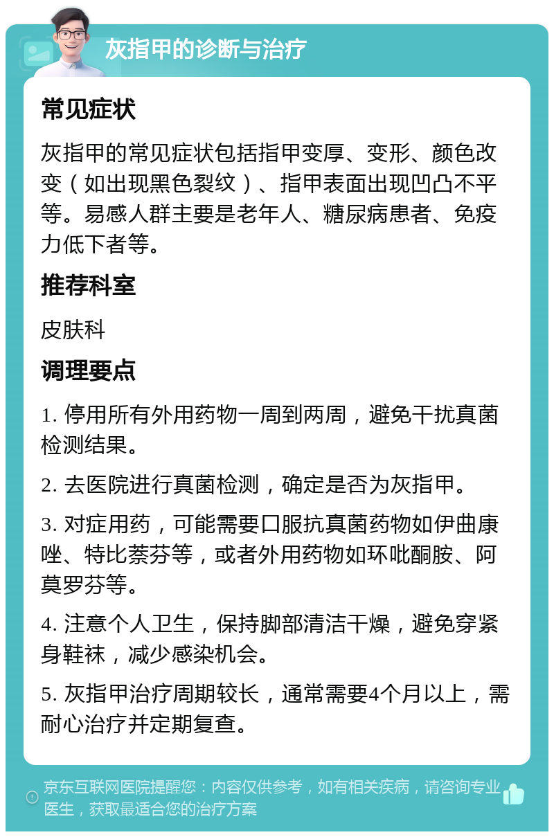 灰指甲的诊断与治疗 常见症状 灰指甲的常见症状包括指甲变厚、变形、颜色改变（如出现黑色裂纹）、指甲表面出现凹凸不平等。易感人群主要是老年人、糖尿病患者、免疫力低下者等。 推荐科室 皮肤科 调理要点 1. 停用所有外用药物一周到两周，避免干扰真菌检测结果。 2. 去医院进行真菌检测，确定是否为灰指甲。 3. 对症用药，可能需要口服抗真菌药物如伊曲康唑、特比萘芬等，或者外用药物如环吡酮胺、阿莫罗芬等。 4. 注意个人卫生，保持脚部清洁干燥，避免穿紧身鞋袜，减少感染机会。 5. 灰指甲治疗周期较长，通常需要4个月以上，需耐心治疗并定期复查。