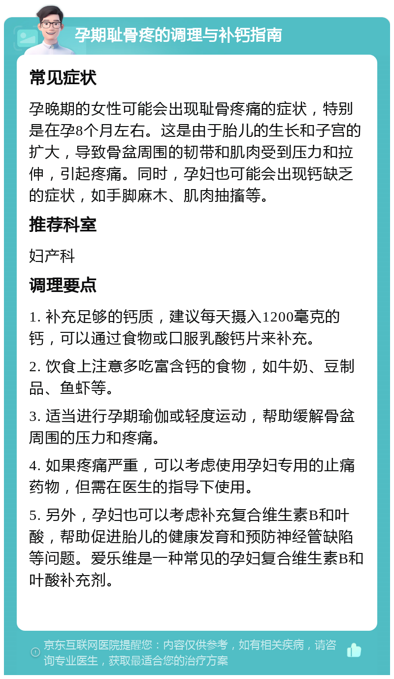 孕期耻骨疼的调理与补钙指南 常见症状 孕晚期的女性可能会出现耻骨疼痛的症状，特别是在孕8个月左右。这是由于胎儿的生长和子宫的扩大，导致骨盆周围的韧带和肌肉受到压力和拉伸，引起疼痛。同时，孕妇也可能会出现钙缺乏的症状，如手脚麻木、肌肉抽搐等。 推荐科室 妇产科 调理要点 1. 补充足够的钙质，建议每天摄入1200毫克的钙，可以通过食物或口服乳酸钙片来补充。 2. 饮食上注意多吃富含钙的食物，如牛奶、豆制品、鱼虾等。 3. 适当进行孕期瑜伽或轻度运动，帮助缓解骨盆周围的压力和疼痛。 4. 如果疼痛严重，可以考虑使用孕妇专用的止痛药物，但需在医生的指导下使用。 5. 另外，孕妇也可以考虑补充复合维生素B和叶酸，帮助促进胎儿的健康发育和预防神经管缺陷等问题。爱乐维是一种常见的孕妇复合维生素B和叶酸补充剂。