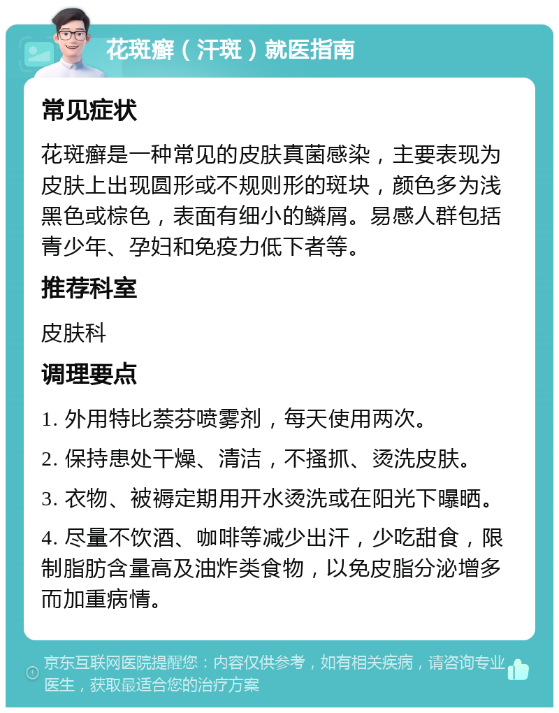 花斑癣（汗斑）就医指南 常见症状 花斑癣是一种常见的皮肤真菌感染，主要表现为皮肤上出现圆形或不规则形的斑块，颜色多为浅黑色或棕色，表面有细小的鳞屑。易感人群包括青少年、孕妇和免疫力低下者等。 推荐科室 皮肤科 调理要点 1. 外用特比萘芬喷雾剂，每天使用两次。 2. 保持患处干燥、清洁，不搔抓、烫洗皮肤。 3. 衣物、被褥定期用开水烫洗或在阳光下曝晒。 4. 尽量不饮酒、咖啡等减少出汗，少吃甜食，限制脂肪含量高及油炸类食物，以免皮脂分泌增多而加重病情。