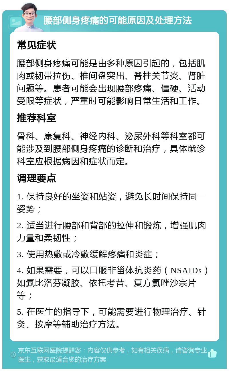 腰部侧身疼痛的可能原因及处理方法 常见症状 腰部侧身疼痛可能是由多种原因引起的，包括肌肉或韧带拉伤、椎间盘突出、脊柱关节炎、肾脏问题等。患者可能会出现腰部疼痛、僵硬、活动受限等症状，严重时可能影响日常生活和工作。 推荐科室 骨科、康复科、神经内科、泌尿外科等科室都可能涉及到腰部侧身疼痛的诊断和治疗，具体就诊科室应根据病因和症状而定。 调理要点 1. 保持良好的坐姿和站姿，避免长时间保持同一姿势； 2. 适当进行腰部和背部的拉伸和锻炼，增强肌肉力量和柔韧性； 3. 使用热敷或冷敷缓解疼痛和炎症； 4. 如果需要，可以口服非甾体抗炎药（NSAIDs）如氟比洛芬凝胶、依托考昔、复方氯唑沙宗片等； 5. 在医生的指导下，可能需要进行物理治疗、针灸、按摩等辅助治疗方法。