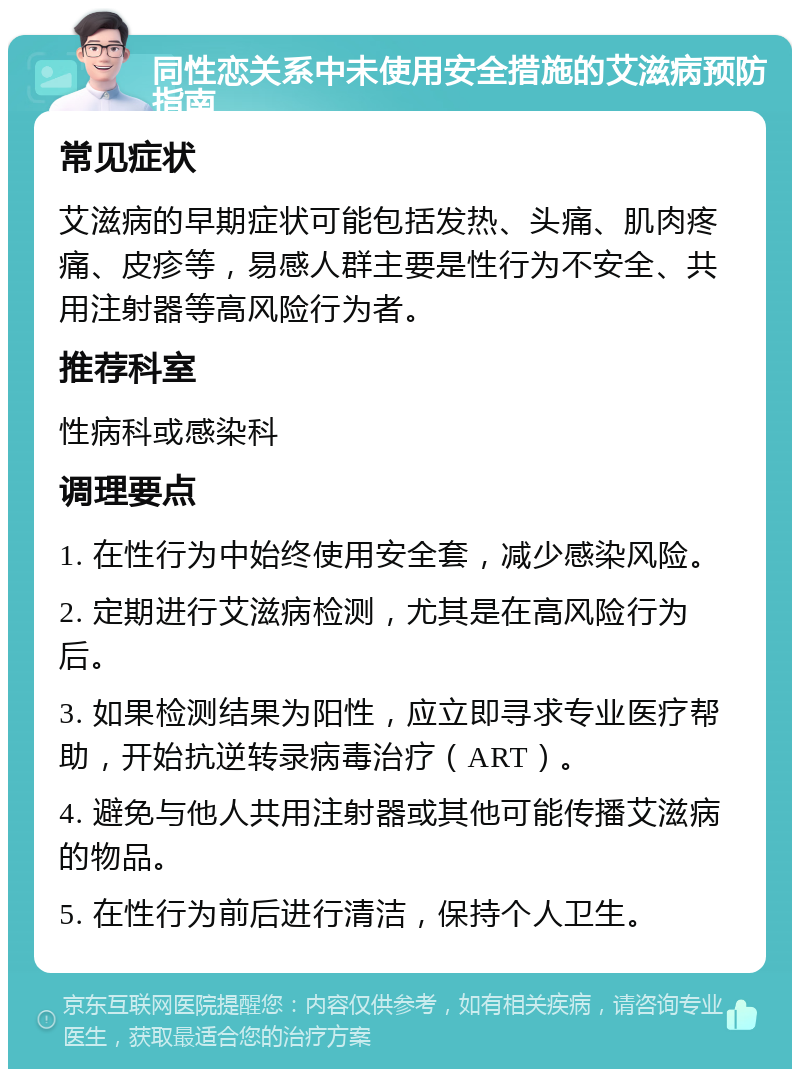 同性恋关系中未使用安全措施的艾滋病预防指南 常见症状 艾滋病的早期症状可能包括发热、头痛、肌肉疼痛、皮疹等，易感人群主要是性行为不安全、共用注射器等高风险行为者。 推荐科室 性病科或感染科 调理要点 1. 在性行为中始终使用安全套，减少感染风险。 2. 定期进行艾滋病检测，尤其是在高风险行为后。 3. 如果检测结果为阳性，应立即寻求专业医疗帮助，开始抗逆转录病毒治疗（ART）。 4. 避免与他人共用注射器或其他可能传播艾滋病的物品。 5. 在性行为前后进行清洁，保持个人卫生。