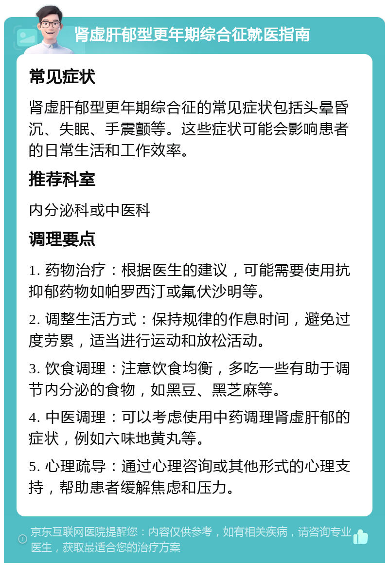 肾虚肝郁型更年期综合征就医指南 常见症状 肾虚肝郁型更年期综合征的常见症状包括头晕昏沉、失眠、手震颤等。这些症状可能会影响患者的日常生活和工作效率。 推荐科室 内分泌科或中医科 调理要点 1. 药物治疗：根据医生的建议，可能需要使用抗抑郁药物如帕罗西汀或氟伏沙明等。 2. 调整生活方式：保持规律的作息时间，避免过度劳累，适当进行运动和放松活动。 3. 饮食调理：注意饮食均衡，多吃一些有助于调节内分泌的食物，如黑豆、黑芝麻等。 4. 中医调理：可以考虑使用中药调理肾虚肝郁的症状，例如六味地黄丸等。 5. 心理疏导：通过心理咨询或其他形式的心理支持，帮助患者缓解焦虑和压力。