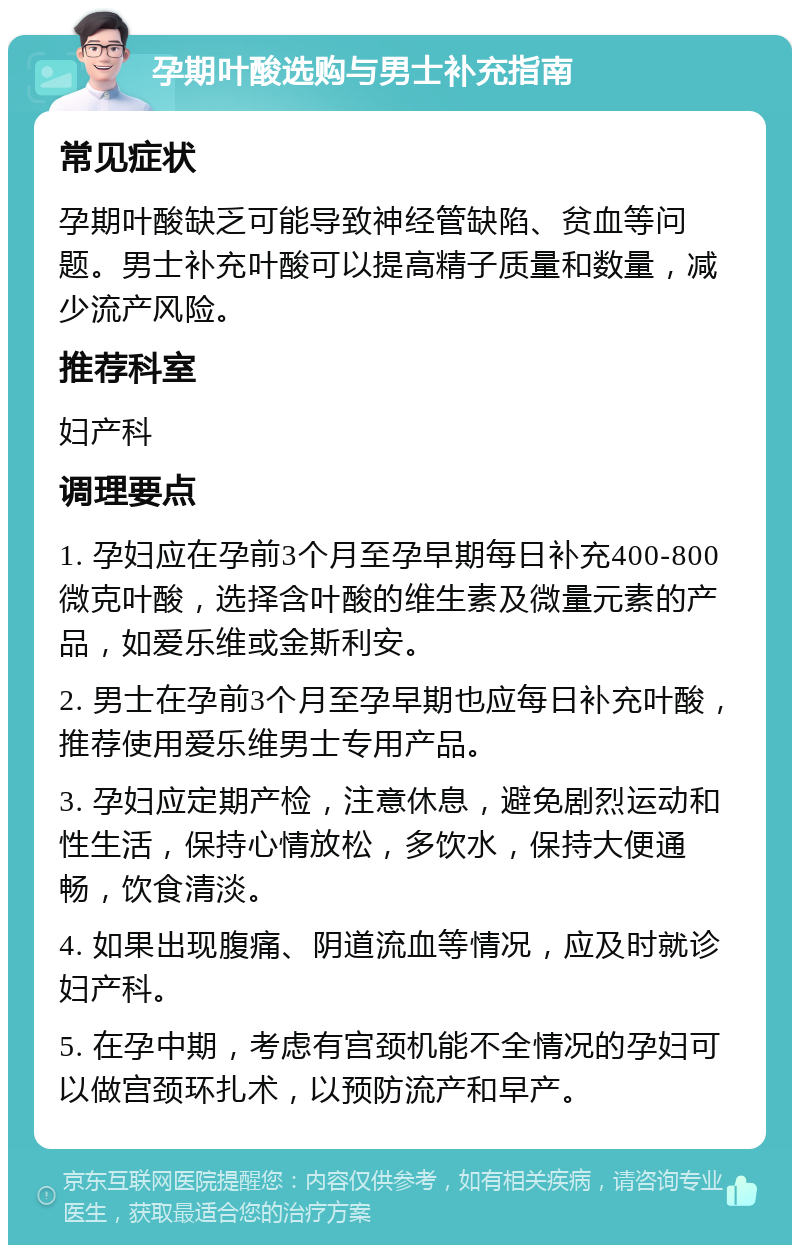 孕期叶酸选购与男士补充指南 常见症状 孕期叶酸缺乏可能导致神经管缺陷、贫血等问题。男士补充叶酸可以提高精子质量和数量，减少流产风险。 推荐科室 妇产科 调理要点 1. 孕妇应在孕前3个月至孕早期每日补充400-800微克叶酸，选择含叶酸的维生素及微量元素的产品，如爱乐维或金斯利安。 2. 男士在孕前3个月至孕早期也应每日补充叶酸，推荐使用爱乐维男士专用产品。 3. 孕妇应定期产检，注意休息，避免剧烈运动和性生活，保持心情放松，多饮水，保持大便通畅，饮食清淡。 4. 如果出现腹痛、阴道流血等情况，应及时就诊妇产科。 5. 在孕中期，考虑有宫颈机能不全情况的孕妇可以做宫颈环扎术，以预防流产和早产。