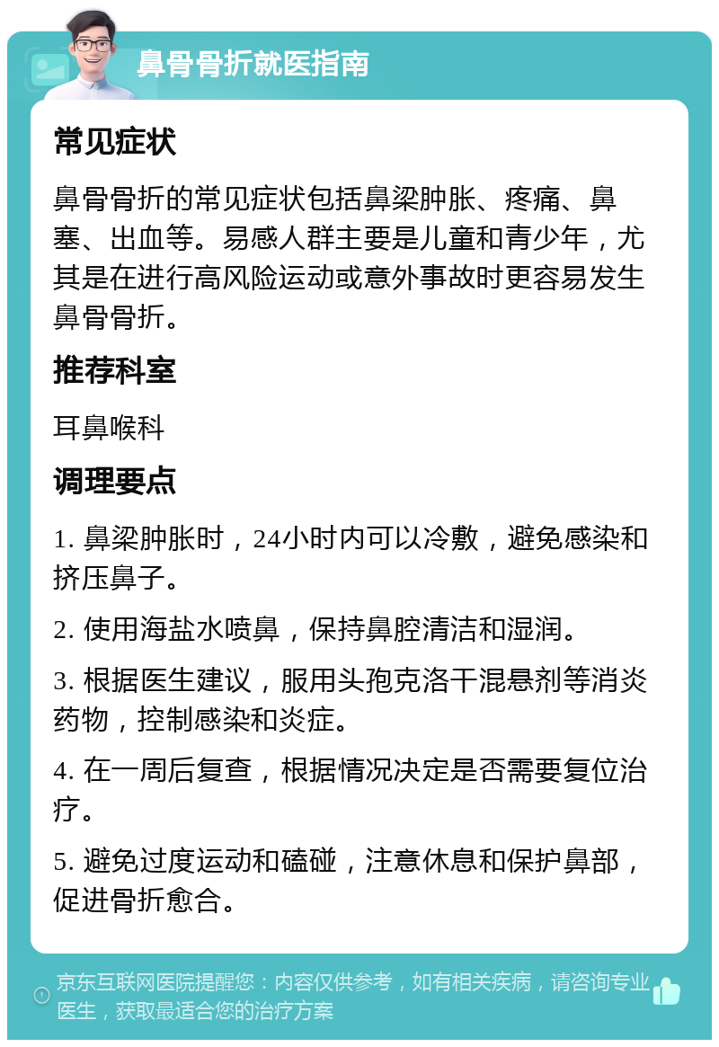 鼻骨骨折就医指南 常见症状 鼻骨骨折的常见症状包括鼻梁肿胀、疼痛、鼻塞、出血等。易感人群主要是儿童和青少年，尤其是在进行高风险运动或意外事故时更容易发生鼻骨骨折。 推荐科室 耳鼻喉科 调理要点 1. 鼻梁肿胀时，24小时内可以冷敷，避免感染和挤压鼻子。 2. 使用海盐水喷鼻，保持鼻腔清洁和湿润。 3. 根据医生建议，服用头孢克洛干混悬剂等消炎药物，控制感染和炎症。 4. 在一周后复查，根据情况决定是否需要复位治疗。 5. 避免过度运动和磕碰，注意休息和保护鼻部，促进骨折愈合。