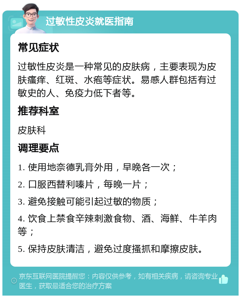 过敏性皮炎就医指南 常见症状 过敏性皮炎是一种常见的皮肤病，主要表现为皮肤瘙痒、红斑、水疱等症状。易感人群包括有过敏史的人、免疫力低下者等。 推荐科室 皮肤科 调理要点 1. 使用地奈德乳膏外用，早晚各一次； 2. 口服西替利嗪片，每晚一片； 3. 避免接触可能引起过敏的物质； 4. 饮食上禁食辛辣刺激食物、酒、海鲜、牛羊肉等； 5. 保持皮肤清洁，避免过度搔抓和摩擦皮肤。