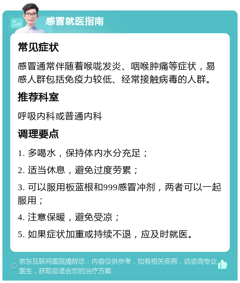 感冒就医指南 常见症状 感冒通常伴随着喉咙发炎、咽喉肿痛等症状，易感人群包括免疫力较低、经常接触病毒的人群。 推荐科室 呼吸内科或普通内科 调理要点 1. 多喝水，保持体内水分充足； 2. 适当休息，避免过度劳累； 3. 可以服用板蓝根和999感冒冲剂，两者可以一起服用； 4. 注意保暖，避免受凉； 5. 如果症状加重或持续不退，应及时就医。