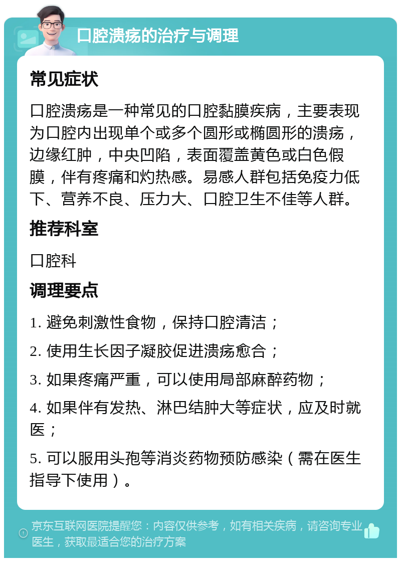 口腔溃疡的治疗与调理 常见症状 口腔溃疡是一种常见的口腔黏膜疾病，主要表现为口腔内出现单个或多个圆形或椭圆形的溃疡，边缘红肿，中央凹陷，表面覆盖黄色或白色假膜，伴有疼痛和灼热感。易感人群包括免疫力低下、营养不良、压力大、口腔卫生不佳等人群。 推荐科室 口腔科 调理要点 1. 避免刺激性食物，保持口腔清洁； 2. 使用生长因子凝胶促进溃疡愈合； 3. 如果疼痛严重，可以使用局部麻醉药物； 4. 如果伴有发热、淋巴结肿大等症状，应及时就医； 5. 可以服用头孢等消炎药物预防感染（需在医生指导下使用）。