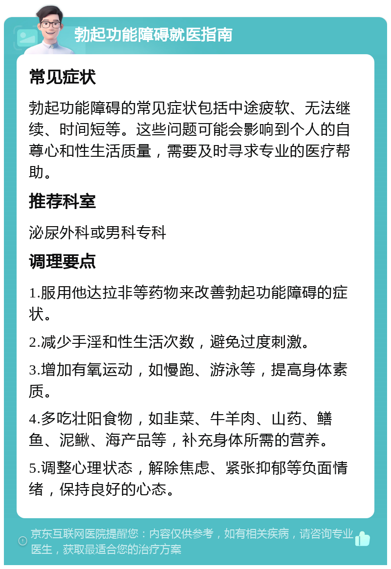 勃起功能障碍就医指南 常见症状 勃起功能障碍的常见症状包括中途疲软、无法继续、时间短等。这些问题可能会影响到个人的自尊心和性生活质量，需要及时寻求专业的医疗帮助。 推荐科室 泌尿外科或男科专科 调理要点 1.服用他达拉非等药物来改善勃起功能障碍的症状。 2.减少手淫和性生活次数，避免过度刺激。 3.增加有氧运动，如慢跑、游泳等，提高身体素质。 4.多吃壮阳食物，如韭菜、牛羊肉、山药、鳝鱼、泥鳅、海产品等，补充身体所需的营养。 5.调整心理状态，解除焦虑、紧张抑郁等负面情绪，保持良好的心态。