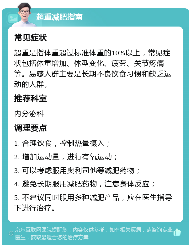 超重减肥指南 常见症状 超重是指体重超过标准体重的10%以上，常见症状包括体重增加、体型变化、疲劳、关节疼痛等。易感人群主要是长期不良饮食习惯和缺乏运动的人群。 推荐科室 内分泌科 调理要点 1. 合理饮食，控制热量摄入； 2. 增加运动量，进行有氧运动； 3. 可以考虑服用奥利司他等减肥药物； 4. 避免长期服用减肥药物，注意身体反应； 5. 不建议同时服用多种减肥产品，应在医生指导下进行治疗。