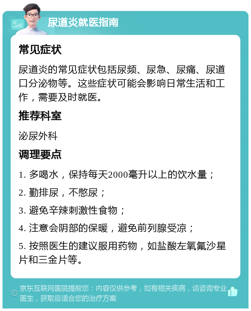 尿道炎就医指南 常见症状 尿道炎的常见症状包括尿频、尿急、尿痛、尿道口分泌物等。这些症状可能会影响日常生活和工作，需要及时就医。 推荐科室 泌尿外科 调理要点 1. 多喝水，保持每天2000毫升以上的饮水量； 2. 勤排尿，不憋尿； 3. 避免辛辣刺激性食物； 4. 注意会阴部的保暖，避免前列腺受凉； 5. 按照医生的建议服用药物，如盐酸左氧氟沙星片和三金片等。