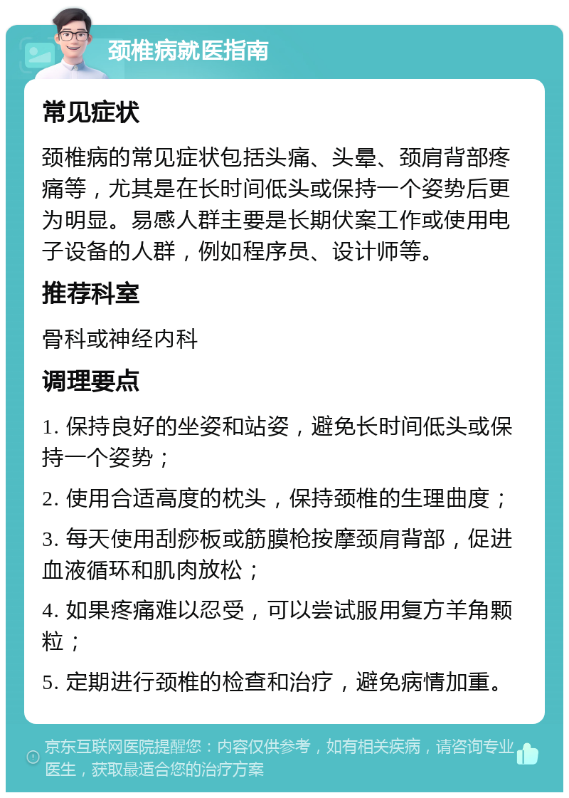 颈椎病就医指南 常见症状 颈椎病的常见症状包括头痛、头晕、颈肩背部疼痛等，尤其是在长时间低头或保持一个姿势后更为明显。易感人群主要是长期伏案工作或使用电子设备的人群，例如程序员、设计师等。 推荐科室 骨科或神经内科 调理要点 1. 保持良好的坐姿和站姿，避免长时间低头或保持一个姿势； 2. 使用合适高度的枕头，保持颈椎的生理曲度； 3. 每天使用刮痧板或筋膜枪按摩颈肩背部，促进血液循环和肌肉放松； 4. 如果疼痛难以忍受，可以尝试服用复方羊角颗粒； 5. 定期进行颈椎的检查和治疗，避免病情加重。