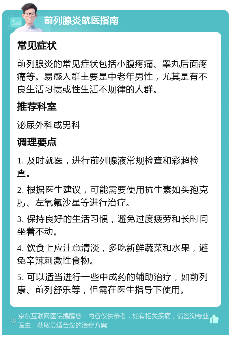 前列腺炎就医指南 常见症状 前列腺炎的常见症状包括小腹疼痛、睾丸后面疼痛等。易感人群主要是中老年男性，尤其是有不良生活习惯或性生活不规律的人群。 推荐科室 泌尿外科或男科 调理要点 1. 及时就医，进行前列腺液常规检查和彩超检查。 2. 根据医生建议，可能需要使用抗生素如头孢克肟、左氧氟沙星等进行治疗。 3. 保持良好的生活习惯，避免过度疲劳和长时间坐着不动。 4. 饮食上应注意清淡，多吃新鲜蔬菜和水果，避免辛辣刺激性食物。 5. 可以适当进行一些中成药的辅助治疗，如前列康、前列舒乐等，但需在医生指导下使用。