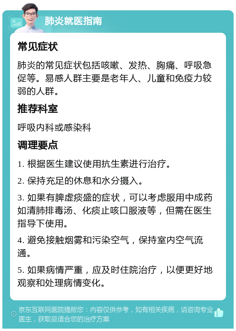 肺炎就医指南 常见症状 肺炎的常见症状包括咳嗽、发热、胸痛、呼吸急促等。易感人群主要是老年人、儿童和免疫力较弱的人群。 推荐科室 呼吸内科或感染科 调理要点 1. 根据医生建议使用抗生素进行治疗。 2. 保持充足的休息和水分摄入。 3. 如果有脾虚痰盛的症状，可以考虑服用中成药如清肺排毒汤、化痰止咳口服液等，但需在医生指导下使用。 4. 避免接触烟雾和污染空气，保持室内空气流通。 5. 如果病情严重，应及时住院治疗，以便更好地观察和处理病情变化。