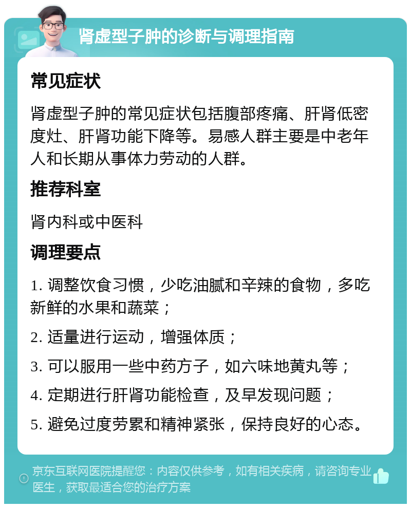 肾虚型子肿的诊断与调理指南 常见症状 肾虚型子肿的常见症状包括腹部疼痛、肝肾低密度灶、肝肾功能下降等。易感人群主要是中老年人和长期从事体力劳动的人群。 推荐科室 肾内科或中医科 调理要点 1. 调整饮食习惯，少吃油腻和辛辣的食物，多吃新鲜的水果和蔬菜； 2. 适量进行运动，增强体质； 3. 可以服用一些中药方子，如六味地黄丸等； 4. 定期进行肝肾功能检查，及早发现问题； 5. 避免过度劳累和精神紧张，保持良好的心态。