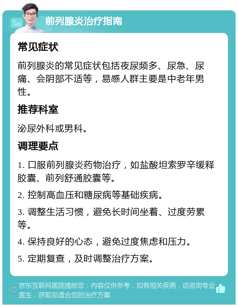 前列腺炎治疗指南 常见症状 前列腺炎的常见症状包括夜尿频多、尿急、尿痛、会阴部不适等，易感人群主要是中老年男性。 推荐科室 泌尿外科或男科。 调理要点 1. 口服前列腺炎药物治疗，如盐酸坦索罗辛缓释胶囊、前列舒通胶囊等。 2. 控制高血压和糖尿病等基础疾病。 3. 调整生活习惯，避免长时间坐着、过度劳累等。 4. 保持良好的心态，避免过度焦虑和压力。 5. 定期复查，及时调整治疗方案。