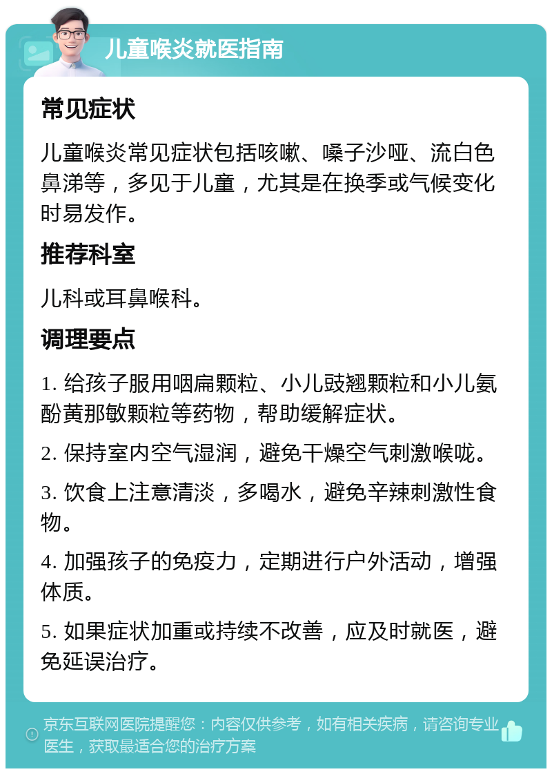 儿童喉炎就医指南 常见症状 儿童喉炎常见症状包括咳嗽、嗓子沙哑、流白色鼻涕等，多见于儿童，尤其是在换季或气候变化时易发作。 推荐科室 儿科或耳鼻喉科。 调理要点 1. 给孩子服用咽扁颗粒、小儿豉翘颗粒和小儿氨酚黄那敏颗粒等药物，帮助缓解症状。 2. 保持室内空气湿润，避免干燥空气刺激喉咙。 3. 饮食上注意清淡，多喝水，避免辛辣刺激性食物。 4. 加强孩子的免疫力，定期进行户外活动，增强体质。 5. 如果症状加重或持续不改善，应及时就医，避免延误治疗。