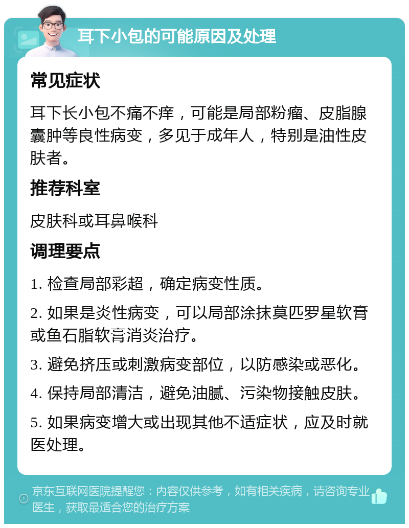 耳下小包的可能原因及处理 常见症状 耳下长小包不痛不痒，可能是局部粉瘤、皮脂腺囊肿等良性病变，多见于成年人，特别是油性皮肤者。 推荐科室 皮肤科或耳鼻喉科 调理要点 1. 检查局部彩超，确定病变性质。 2. 如果是炎性病变，可以局部涂抹莫匹罗星软膏或鱼石脂软膏消炎治疗。 3. 避免挤压或刺激病变部位，以防感染或恶化。 4. 保持局部清洁，避免油腻、污染物接触皮肤。 5. 如果病变增大或出现其他不适症状，应及时就医处理。