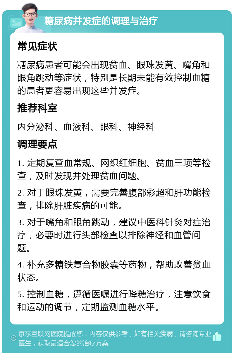 糖尿病并发症的调理与治疗 常见症状 糖尿病患者可能会出现贫血、眼珠发黄、嘴角和眼角跳动等症状，特别是长期未能有效控制血糖的患者更容易出现这些并发症。 推荐科室 内分泌科、血液科、眼科、神经科 调理要点 1. 定期复查血常规、网织红细胞、贫血三项等检查，及时发现并处理贫血问题。 2. 对于眼珠发黄，需要完善腹部彩超和肝功能检查，排除肝脏疾病的可能。 3. 对于嘴角和眼角跳动，建议中医科针灸对症治疗，必要时进行头部检查以排除神经和血管问题。 4. 补充多糖铁复合物胶囊等药物，帮助改善贫血状态。 5. 控制血糖，遵循医嘱进行降糖治疗，注意饮食和运动的调节，定期监测血糖水平。