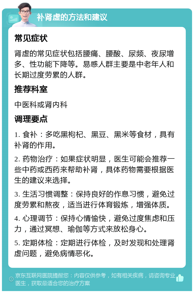 补肾虚的方法和建议 常见症状 肾虚的常见症状包括腰痛、腰酸、尿频、夜尿增多、性功能下降等。易感人群主要是中老年人和长期过度劳累的人群。 推荐科室 中医科或肾内科 调理要点 1. 食补：多吃黑枸杞、黑豆、黑米等食材，具有补肾的作用。 2. 药物治疗：如果症状明显，医生可能会推荐一些中药或西药来帮助补肾，具体药物需要根据医生的建议来选择。 3. 生活习惯调整：保持良好的作息习惯，避免过度劳累和熬夜，适当进行体育锻炼，增强体质。 4. 心理调节：保持心情愉快，避免过度焦虑和压力，通过冥想、瑜伽等方式来放松身心。 5. 定期体检：定期进行体检，及时发现和处理肾虚问题，避免病情恶化。