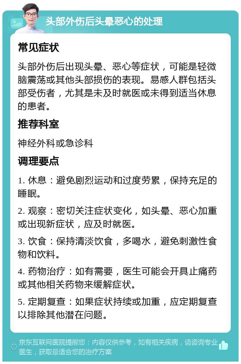 头部外伤后头晕恶心的处理 常见症状 头部外伤后出现头晕、恶心等症状，可能是轻微脑震荡或其他头部损伤的表现。易感人群包括头部受伤者，尤其是未及时就医或未得到适当休息的患者。 推荐科室 神经外科或急诊科 调理要点 1. 休息：避免剧烈运动和过度劳累，保持充足的睡眠。 2. 观察：密切关注症状变化，如头晕、恶心加重或出现新症状，应及时就医。 3. 饮食：保持清淡饮食，多喝水，避免刺激性食物和饮料。 4. 药物治疗：如有需要，医生可能会开具止痛药或其他相关药物来缓解症状。 5. 定期复查：如果症状持续或加重，应定期复查以排除其他潜在问题。